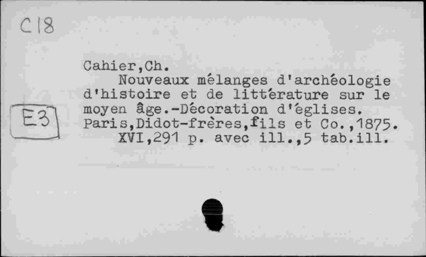 ﻿Cahier,Ch.
Nouveaux mélanges d’archéologie d’histoire et de littérature sur le moyen âge.-Décoration d’églises. Paris,Didot-frères,fils et Co.,1875.
XVI,291 p. avec ill.,5 tab.ill.